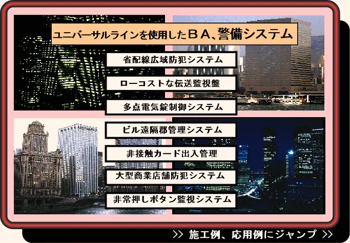 省配線広域防犯システム、ローコストな伝送監視盤、多点電気錠制御システム、ビル遠隔移管理システム、非接触カード出入管理、大型商業店舗防犯システム、非常推しボタン監視システム